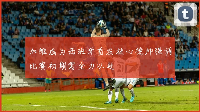 加维成为西班牙首发核心德帅强调比赛初期需全力以赴