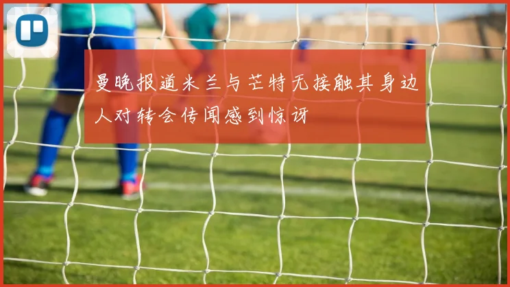 曼晚报道米兰与芒特无接触其身边人对转会传闻感到惊讶