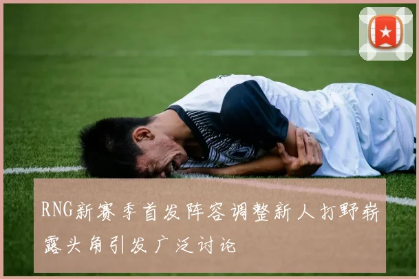 RNG新赛季首发阵容调整新人打野崭露头角引发广泛讨论