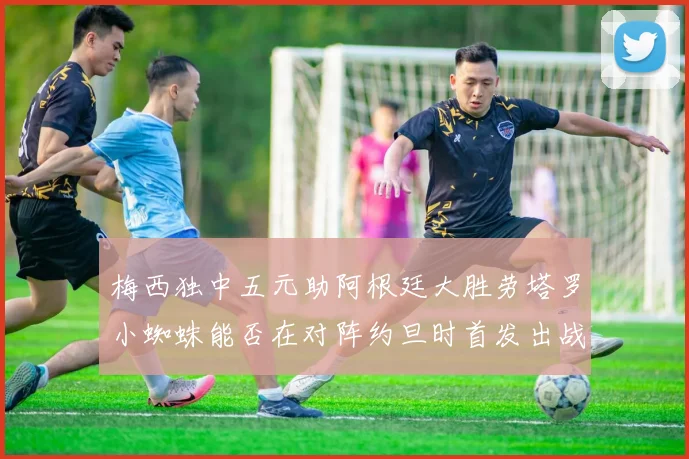 梅西独中五元助阿根廷大胜劳塔罗小蜘蛛能否在对阵约旦时首发出战