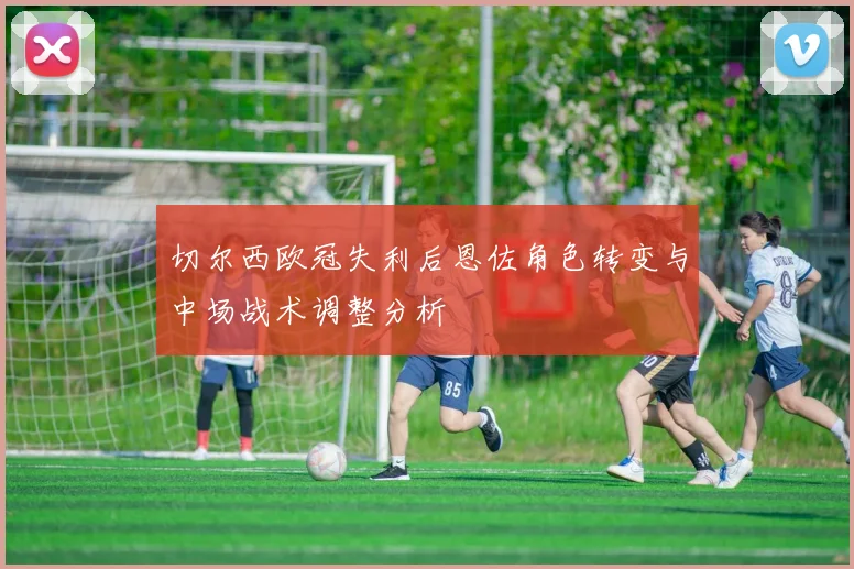 切尔西欧冠失利后恩佐角色转变与中场战术调整分析