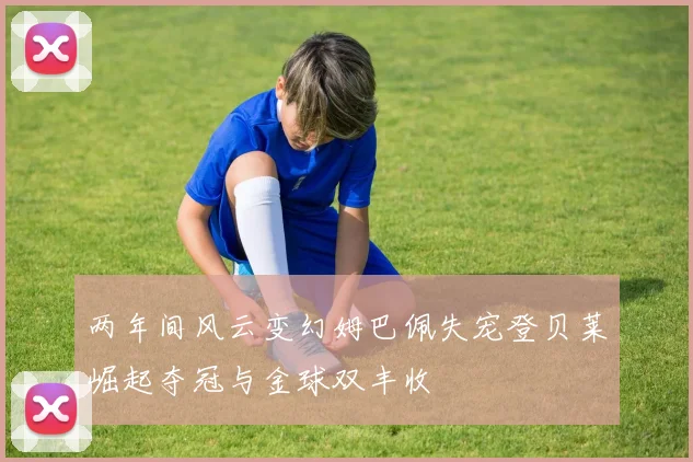 两年间风云变幻姆巴佩失宠登贝莱崛起夺冠与金球双丰收