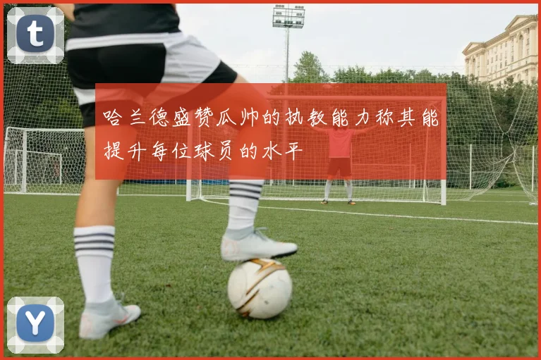 哈兰德盛赞瓜帅的执教能力称其能提升每位球员的水平