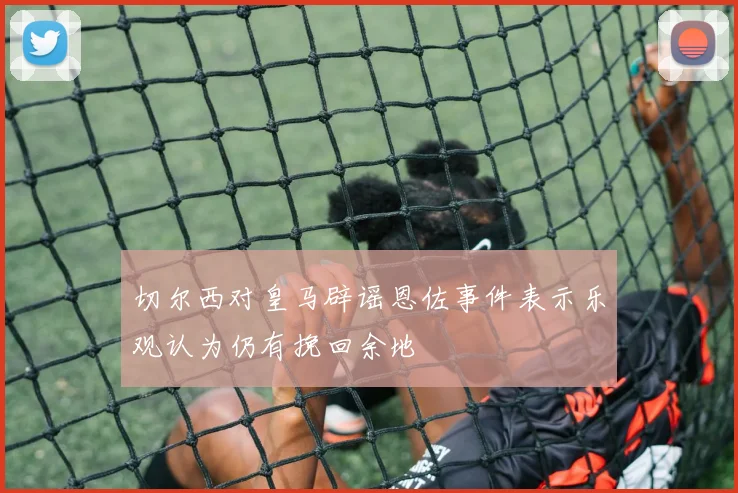 切尔西对皇马辟谣恩佐事件表示乐观认为仍有挽回余地