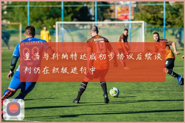 皇马与科纳特达成初步协议后续谈判仍在积极进行中