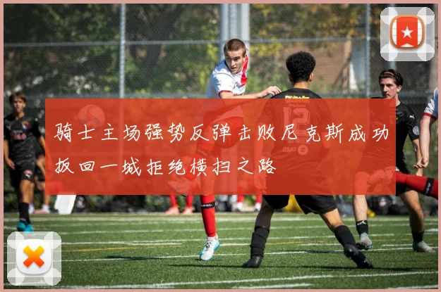 骑士主场强势反弹击败尼克斯成功扳回一城拒绝横扫之路
