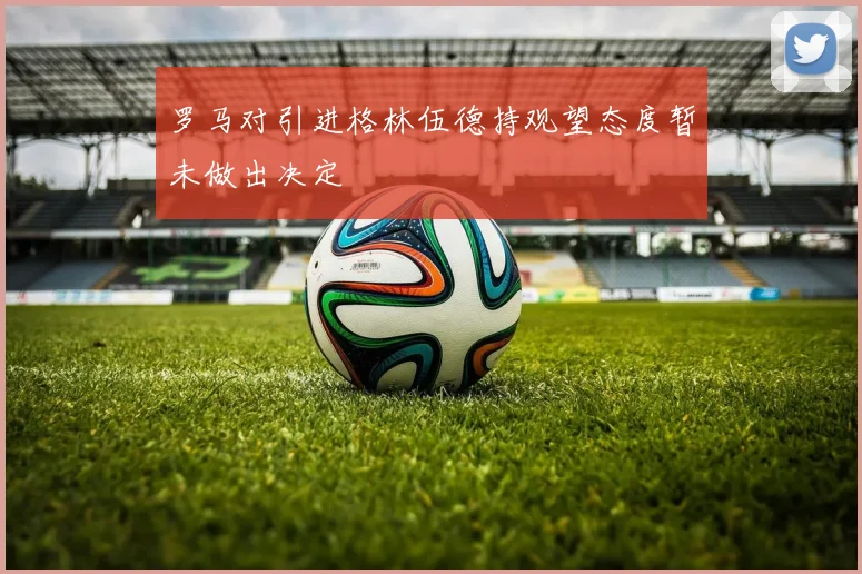 罗马对引进格林伍德持观望态度暂未做出决定