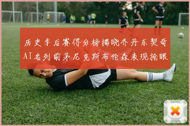 历史季后赛得分榜揭晓乔丹东契奇AI名列前茅尼克斯布伦森表现抢眼