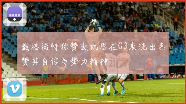 戴格诺特称赞麦凯恩在G3表现出色赞其自信与努力精神