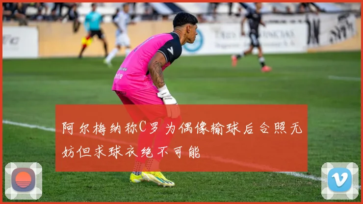 阿尔梅纳称C罗为偶像输球后合照无妨但求球衣绝不可能