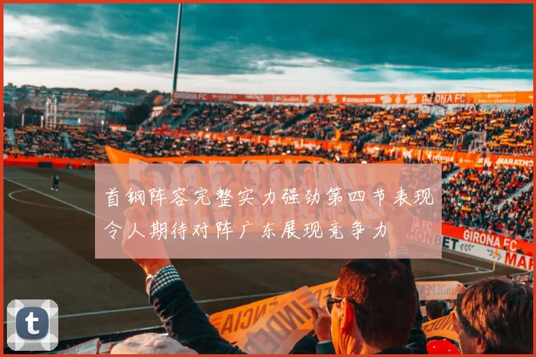 首钢阵容完整实力强劲第四节表现令人期待对阵广东展现竞争力
