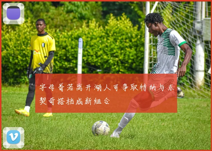 字母哥若离开湖人可争取特纳与东契奇搭档成新组合