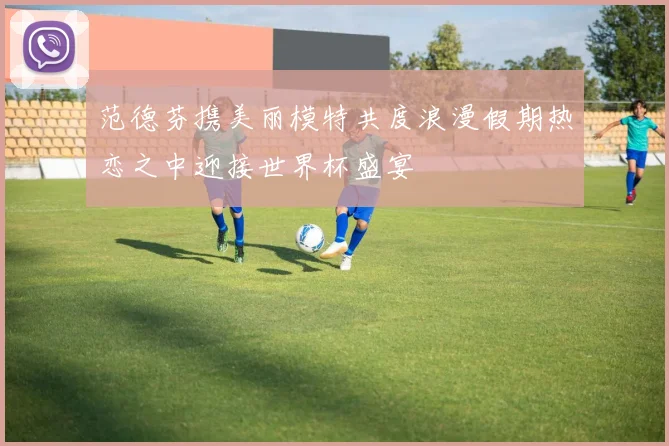 范德芬携美丽模特共度浪漫假期热恋之中迎接世界杯盛宴