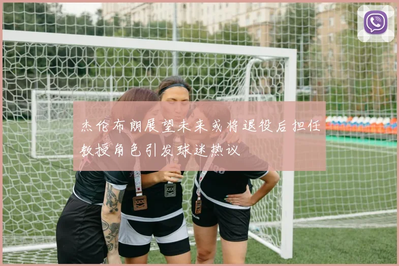 杰伦布朗展望未来或将退役后担任教授角色引发球迷热议