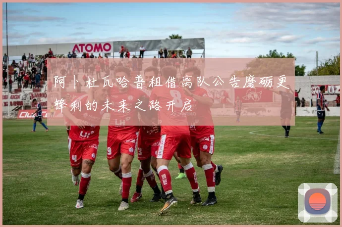 阿卜杜瓦哈普租借离队公告磨砺更锋利的未来之路开启