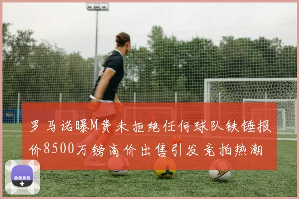 罗马诺曝M费未拒绝任何球队铁锤报价8500万镑高价出售引发竞拍热潮