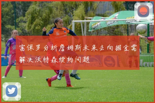 富保罗分析詹姆斯未来去向掘金需解决沃特森续约问题