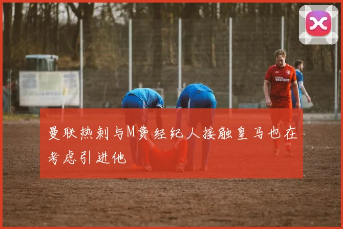 曼联热刺与M费经纪人接触皇马也在考虑引进他