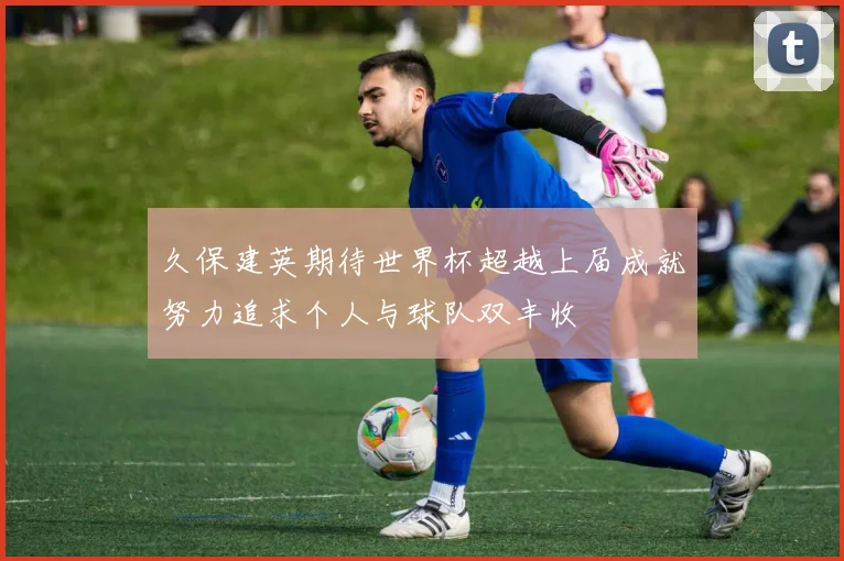 久保建英期待世界杯超越上届成就努力追求个人与球队双丰收