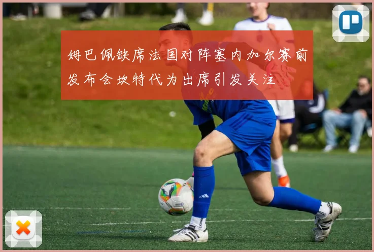 姆巴佩缺席法国对阵塞内加尔赛前发布会坎特代为出席引发关注