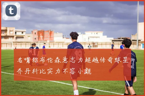 名嘴称布伦森意志力超越传奇球星乔丹科比实力不容小觑