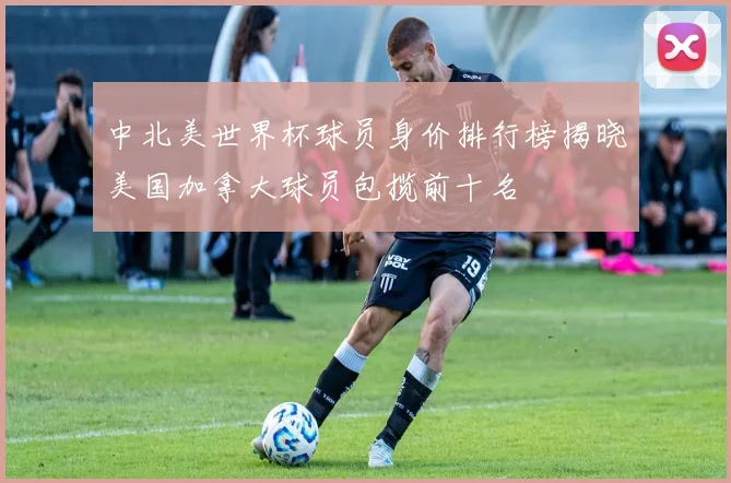 中北美世界杯球员身价排行榜揭晓美国加拿大球员包揽前十名