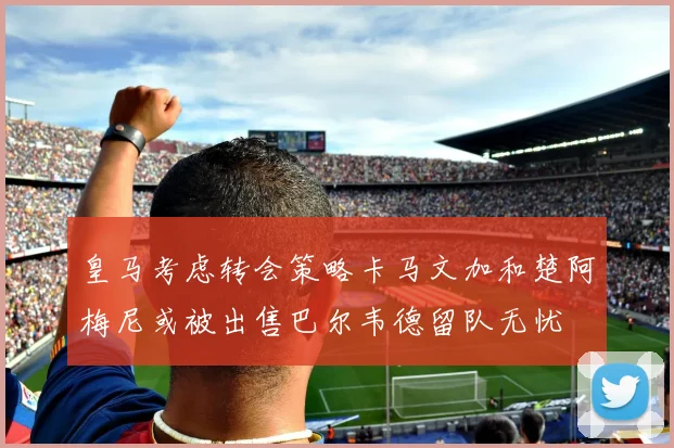 皇马考虑转会策略卡马文加和楚阿梅尼或被出售巴尔韦德留队无忧